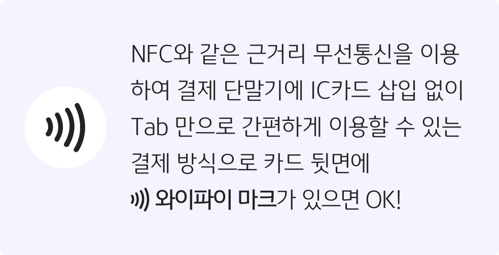 NFC와 같은 근거리 무선통신을 이용하여 결제 단말기에 IC카드 삽입 없이 Tab 만으로 간편하게 이용할 수 있는 결제방식으로 카드 뒷면에 와이파이 마크가 있으면 OK!